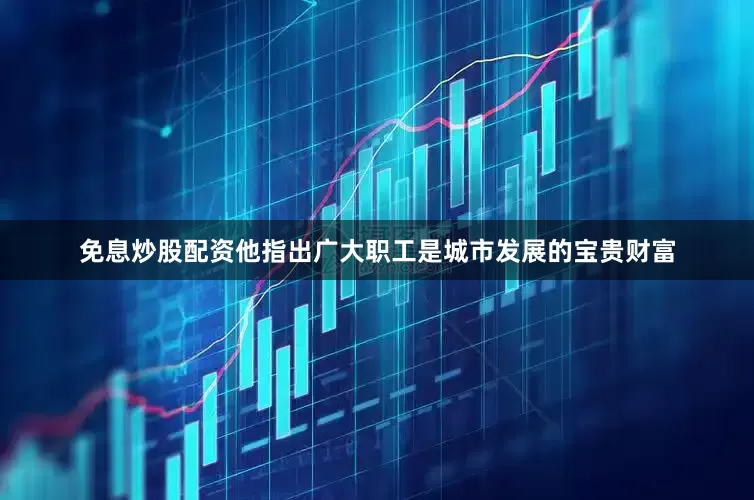 免息炒股配资他指出广大职工是城市发展的宝贵财富