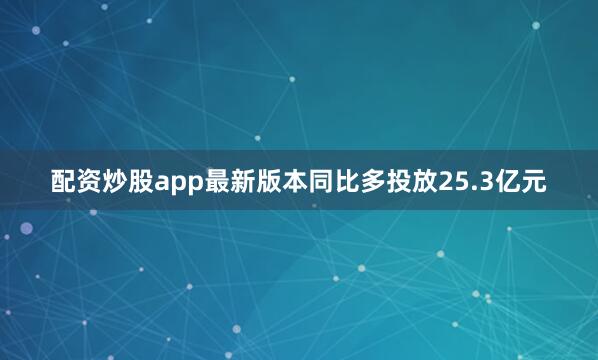 配资炒股app最新版本同比多投放25.3亿元