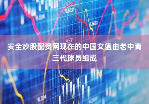 安全炒股配资网现在的中国女篮由老中青三代球员组成