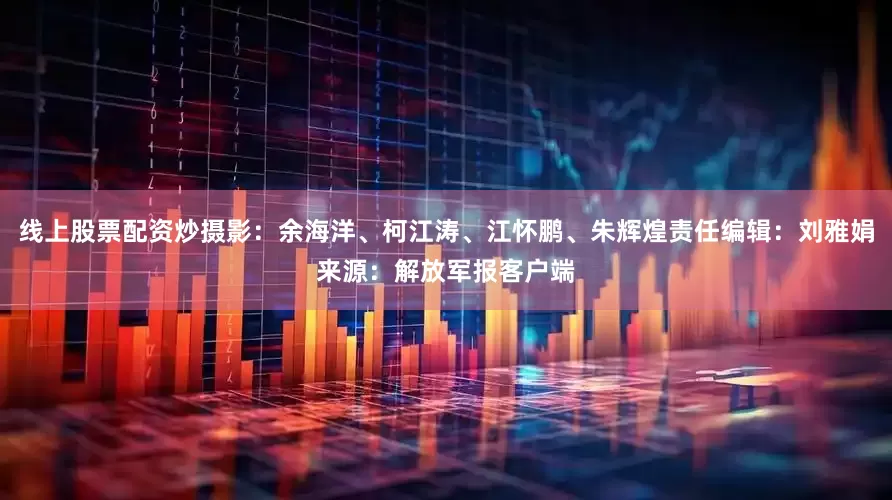 线上股票配资炒摄影：余海洋、柯江涛、江怀鹏、朱辉煌责任编辑：刘雅娟来源：解放军报客户端