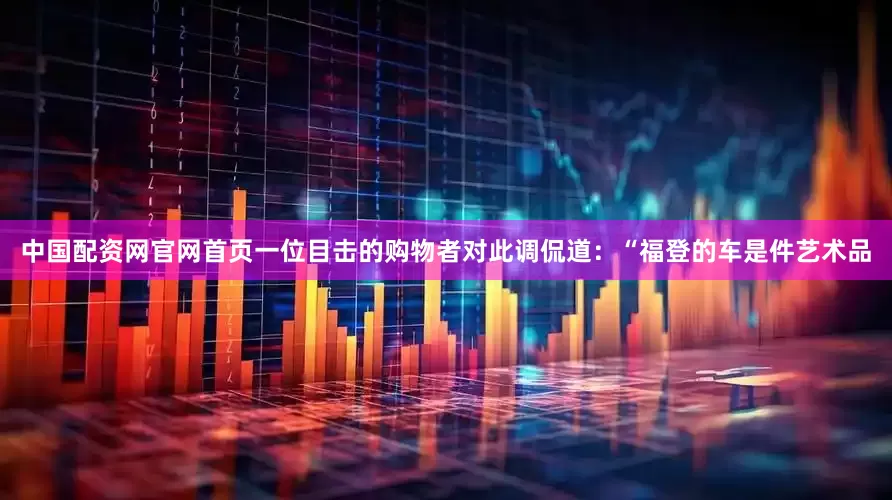 中国配资网官网首页一位目击的购物者对此调侃道：“福登的车是件艺术品