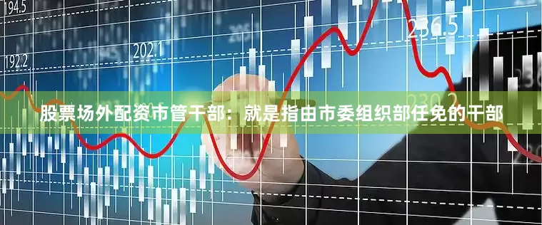 股票场外配资市管干部：就是指由市委组织部任免的干部